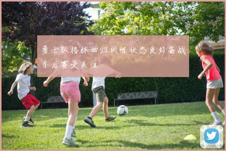 勇士队格林回归训练状态良好备战季后赛受关注